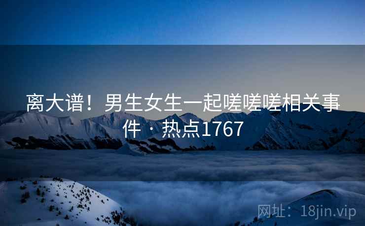 离大谱！男生女生一起嗟嗟嗟相关事件 · 热点1767
