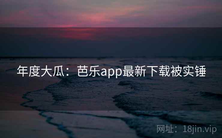 年度大瓜:芭乐app最新下载被实锤