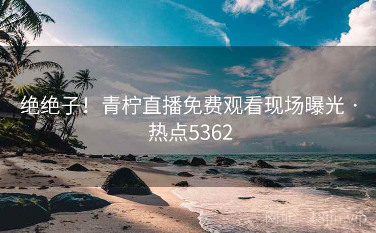 绝绝子！青柠直播免费观看现场曝光 · 热点5362