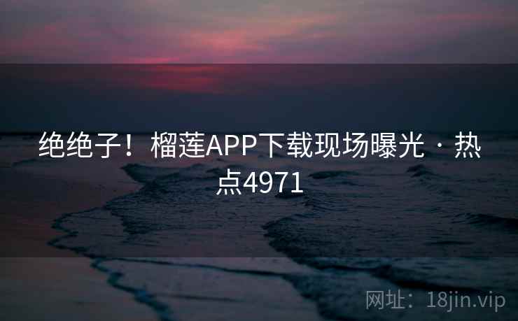 绝绝子！榴莲APP下载现场曝光 · 热点4971