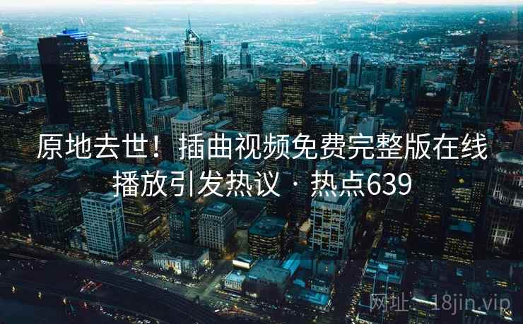 原地去世！插曲视频免费完整版在线播放引发热议 · 热点639