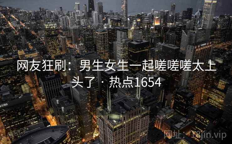 网友狂刷:男生女生一起嗟嗟嗟太上头了 · 热点1654